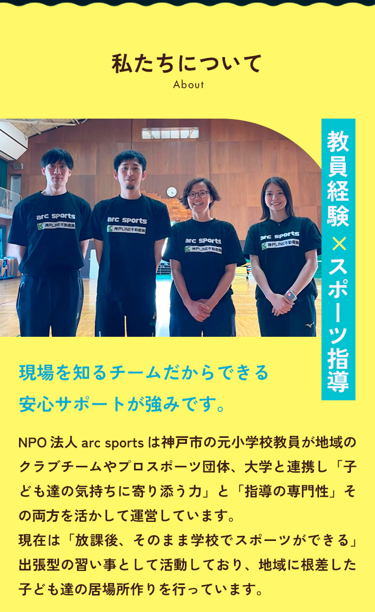 現場を知るチームだからできる安心サポートが強みです。NPO法人arc sportsは、教育現場で子どもたちの成長を支えてきた元教員のチームが運営しております。指導の専門性と、子どもの気持ちに寄り添う力。その両方を生かし、 現在は「放課後、そのまま学校でスポーツができる出張型の習い事」を運営し、神戸の地域に根ざした子どもの居場所づくりを行っています。