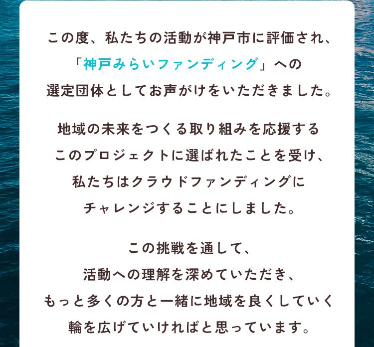 この度、私たちの活動が神戸市に評価され、「神戸みらいファンディング」への選定団体としてお声がけをいただきました。地域の未来をつくる取り組みを応援するこのプロジェクトに選ばれたことを受け、私たちはクラウドファンディングにチャレンジすることにしました。この挑戦を通して、活動への理解を深めていただき、もっと多くの方と一緒に地域を良くしていく輪を広げていければと思っています。